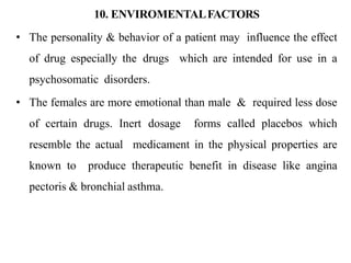 10. ENVIROMENTALFACTORS
• The personality & behavior of a patient may influence the effect
of drug especially the drugs which are intended for use in a
psychosomatic disorders.
• The females are more emotional than male & required less dose
of certain drugs. Inert dosage forms called placebos which
resemble the actual medicament in the physical properties are
known to produce therapeutic benefit in disease like angina
pectoris & bronchial asthma.
 