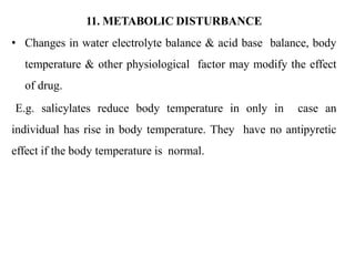 11. METABOLIC DISTURBANCE
• Changes in water electrolyte balance & acid base balance, body
temperature & other physiological factor may modify the effect
of drug.
E.g. salicylates reduce body temperature in only in case an
individual has rise in body temperature. They have no antipyretic
effect if the body temperature is normal.
 
