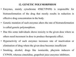 12. GENETIC POLYMORPHISM
• Enzymes, mainly cytochrome 450(CYP450) is responsible for
biotransformation of the drug that mostly results in reduction in
effective drug concentration in the body.
• Genetic mutation of such enzymes alters the rate of biotransfermation
is called genetic polymorphism.
• Due this some individuals shows toxicity to the given dose where as
others need increment in dose to produce therapeutic effect.
• Hyperactivity of such enzymes increases rate of inactivation or
elimination of drug where the given dose becomes insufficient
• Smoking, alcohol, drugs like isoniazide, pheytoin inducers of
CYP450, whereas cimetidine, grapefruit juice enzymes inhibitors.
 
