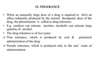 13. TOLERANCE
• When an unusually large dose of a drug is required to elicit an
affect ordinarily produced by the normal therapeutic dose of the
drug, the phenomenon is called as drug tolerance.
• E.g. smokers can tolerate nicotine, alcoholic can tolerate large
quantity of alcohol.
• The drug tolerance is of two types:
 True tolerance, which is produced by oral & parenteral
administration of the drug.
 Pseudo tolerance, which is produced only to the oral route of
administration.
 