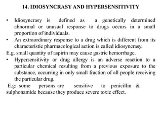 14. IDIOSYNCRASY AND HYPERSENSITIVITY
• Idiosyncrasy is defined as a genetically determined
abnormal or unusual response to drugs occurs in a small
proportion of individuals.
• An extraordinary response to a drug which is different from its
characteristic pharmacological action is called idiosyncrasy.
E.g. small quantity of aspirin may cause gastric hemorrhage.
• Hypersensitivity or drug allergy is an adverse reaction to a
particular chemical resulting from a previous exposure to the
substance, occurring in only small fraction of all people receiving
the particular drug.
E.g: some persons are sensitive to penicillin &
sulphonamide because they produce severe toxic effect.
 