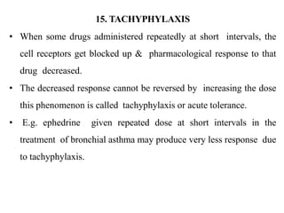 15. TACHYPHYLAXIS
• When some drugs administered repeatedly at short intervals, the
cell receptors get blocked up & pharmacological response to that
drug decreased.
• The decreased response cannot be reversed by increasing the dose
this phenomenon is called tachyphylaxis or acute tolerance.
• E.g. ephedrine given repeated dose at short intervals in the
treatment of bronchial asthma may produce very less response due
to tachyphylaxis.
 