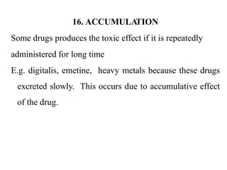 16. ACCUMULA
TION
Some drugs produces the toxic effect if it is repeatedly
administered for long time
E.g. digitalis, emetine, heavy metals because these drugs
excreted slowly. This occurs due to accumulative effect
of the drug.
 