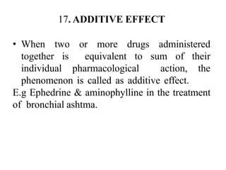 17. ADDITIVE EFFECT
• When two or more drugs administered
together is equivalent to sum of their
individual pharmacological action, the
phenomenon is called as additive effect.
E.g Ephedrine & aminophylline in the treatment
of bronchial ashtma.
 
