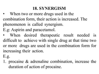 18. SYNERGISM
• When two or more drugs used in the
combination form, their action is increased. The
phenomenon is called synergism.
E.g: Aspirin and paracetamol.
• When desired therapeutic result needed is
difficult to achieve with single drug at that time two
or more drugs are used in the combination form for
increasing their action.
E.g.
1. procaine & adrenaline combination, increase the
duration of action of procaine.
 