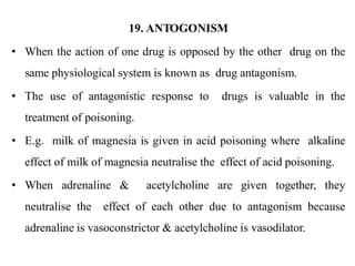 19. ANTOGONISM
• When the action of one drug is opposed by the other drug on the
same physiological system is known as drug antagonism.
• The use of antagonistic response to drugs is valuable in the
treatment of poisoning.
• E.g. milk of magnesia is given in acid poisoning where alkaline
effect of milk of magnesia neutralise the effect of acid poisoning.
• When adrenaline & acetylcholine are given together, they
neutralise the effect of each other due to antagonism because
adrenaline is vasoconstrictor & acetylcholine is vasodilator.
 