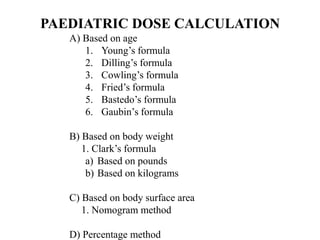 PAEDIATRIC DOSE CALCULATION
A) Based on age
1. Young’s formula
2. Dilling’s formula
3. Cowling’s formula
4. Fried’s formula
5. Bastedo’s formula
6. Gaubin’s formula
B) Based on body weight
1. Clark’s formula
a) Based on pounds
b) Based on kilograms
C) Based on body surface area
1. Nomogram method
D) Percentage method
 