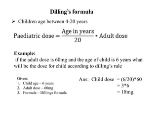 Dilling’s formula
 Children age between 4-20 years
Example:
if the adult dose is 60mg and the age of child is 6 years what
will be the dose for child according to dilling’s rule
Ans: Child dose = (6/20)*60
= 3*6
= 18mg.
Given:
1. Child age – 6 years
2. Adult dose – 60mg
3. Formula – Dillings formula
 