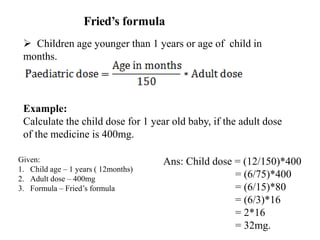 Fried’s formula
 Children age younger than 1 years or age of child in
months.
Example:
Calculate the child dose for 1 year old baby, if the adult dose
of the medicine is 400mg.
Ans: Child dose = (12/150)*400
= (6/75)*400
= (6/15)*80
= (6/3)*16
= 2*16
= 32mg.
Given:
1. Child age – 1 years ( 12months)
2. Adult dose – 400mg
3. Formula – Fried’s formula
 