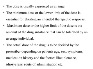 • The dose is usually expressed as a range.
• The minimum dose or the lower limit of the dose is
essential for eliciting an intended therapeutic response.
• Maximum dose or the higher limit of the dose is the
amount of the drug substance that can be tolerated by an
average individual.
• The actual dose of the drug is to be decided by the
prescriber depending on patients age, sex, symptoms,
medication history and the factors like tolerance,
idiosycrasy, route of administration etc.
 