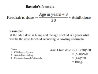 Bastedo’s formula
Example:
if the adult dose is 60mg and the age of child is 2 years what
will be the dose for child according to cowling’s formula
Ans: Child dose = (2+3/30)*60
= (5/30)*60
= (1/6)*60
= 10mg.
Given:
1. Child age – 2years
2. Adult dose – 60mg
3. Formula –bastedo’s formula
 