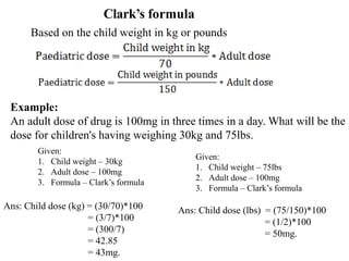 Clark’s formula
Example:
An adult dose of drug is 100mg in three times in a day. What will be the
dose for children's having weighing 30kg and 75lbs.
Ans: Child dose (kg) = (30/70)*100
= (3/7)*100
= (300/7)
= 42.85
= 43mg.
Based on the child weight in kg or pounds
Ans: Child dose (lbs) = (75/150)*100
= (1/2)*100
= 50mg.
Given:
1. Child weight – 30kg
2. Adult dose – 100mg
3. Formula – Clark’s formula
Given:
1. Child weight – 75lbs
2. Adult dose – 100mg
3. Formula – Clark’s formula
 