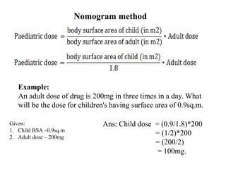 Nomogram method
Example:
An adult dose of drug is 200mg in three times in a day. What
will be the dose for children's having surface area of 0.9sq.m.
Ans: Child dose = (0.9/1.8)*200
= (1/2)*200
= (200/2)
= 100mg.
Given:
1. Child BSA –0.9sq.m
2. Adult dose – 200mg
 