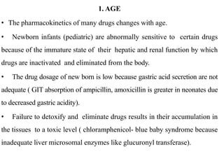 1. AGE
• The pharmacokinetics of many drugs changes with age.
• Newborn infants (pediatric) are abnormally sensitive to certain drugs
because of the immature state of their hepatic and renal function by which
drugs are inactivated and eliminated from the body.
• The drug dosage of new born is low because gastric acid secretion are not
adequate ( GIT absorption of ampicillin, amoxicillin is greater in neonates due
to decreased gastric acidity).
• Failure to detoxify and eliminate drugs results in their accumulation in
the tissues to a toxic level ( chloramphenicol- blue baby syndrome because
inadequate liver microsomal enzymes like glucuronyl transferase).
 
