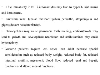 • Due immaturity in BBB sulfonamides may lead to hyper bilirubinemia
and kernicterus.
• Immature renal tubular transport system penicillin, streptomycin and
glycosides are not administered.
• Tetracyclines may cause permanent teeth staining, corticosteroids may
lead to growth and development retardation and antihistamines may cause
hyperactivity.
• Geriatric patients require less doses than adult because special
consideration such as reduced body weight, reduced body fat, reduced
intestinal motility, mesenteric blood flow, reduced renal and hepatic
functions and altered mental functions.
 