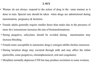 2. SEX
• Women do not always respond to the action of drug in the same manner as it
done in men. Special care should be taken when drugs are administered during
menstruation, pregnancy & lactation.
• Female adults generally require smaller doses than males due to the presence of
more fat ( testosterone increases the rate of biotransformation).
• Strong purgative, salicylates should be avoided during menstruation may
increase bleeding.
• Female more susceptible to autonomic drugs ( estrogen inhibit choline esterases).
• During lactation drugs may excreted through milk and may affect the infant
(penicillin, some purgatives, cloramphenenicol, oral anti coagulants)
• Morphine normally depresses CNS but may produce excitation in some womens.
 
