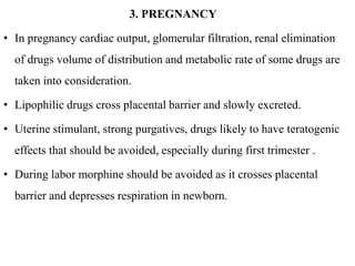 3. PREGNANCY
• In pregnancy cardiac output, glomerular filtration, renal elimination
of drugs volume of distribution and metabolic rate of some drugs are
taken into consideration.
• Lipophilic drugs cross placental barrier and slowly excreted.
• Uterine stimulant, strong purgatives, drugs likely to have teratogenic
effects that should be avoided, especially during first trimester .
• During labor morphine should be avoided as it crosses placental
barrier and depresses respiration in newborn.
 