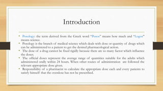 Introduction
• Posology: the term derived from the Greek word “Posos” means how much and “Logos”
means science.
• Posology is the branch of medical science which deals with dose or quantity of drugs which
can be administered to a patient to get the desired pharmacological action.
• The dose of a drug cannot be fixed rigidly because there are so many factor which influence
the doses.
• The official doses represent the average range of quantities suitable for the adults which
administered orally within 24 hours. When other routes of administration are followed the
relevant appropriate dose given.
• Responsibility of a pharmacist to calculate the appropriate dose each and every patients to
satisfy himself that the overdose has not be prescribed.
 