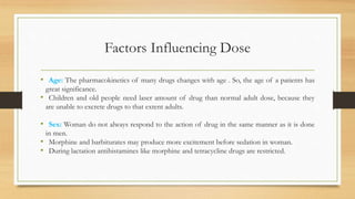 Factors Influencing Dose
• Age: The pharmacokinetics of many drugs changes with age . So, the age of a patients has
great significance.
• Children and old people need laser amount of drug than normal adult dose, because they
are unable to excrete drugs to that extent adults.
• Sex: Woman do not always respond to the action of drug in the same manner as it is done
in men.
• Morphine and barbiturates may produce more excitement before sedation in woman.
• During lactation antihistamines like morphine and tetracycline drugs are restricted.
 
