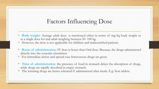 Factors Influencing Dose
• Body weight: Average adult does is mentioned either in terms of mg/kg body weight or
as a single does for and adult weighing between 50- 100 kg.
• However, the dose is not applicable for children and malnourished patients.
• Route of administration: IV does is lesser than Oral dose. Because, the drugs administered
directly into the systemic circulation.
• For immediate action and special case Intravenous drugs are given.
• Time of administration: the presence of food in stomach delays the absorption of drugs,
while drugs are rapidly absorbed in empty stomach.
• The irritating drugs are better tolerated if administered after meals. E.g: Iron tablets.
 