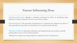 Factors Influencing Dose
•Environmental factor: Daylight is stimulant, enhancing the effect of stimulating drugs.
Darkness is sedative, hypnotics are shows more effect at night.
•Emotional factor: The personality and behaviour of a physician may influence the effect of
drug especially the drug which are intended for use in psychosomatic disorder.
•Presence of disease: Drugs like barbiturates and chlorpromazine may produce unusually
prolong effect in case of liver cirrhosis patients.
•During fever a patient can tolerate high does antipyretics than a normal person.
 