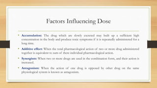 Factors Influencing Dose
• Accumulation: The drug which are slowly excreted may built up a sufficient high
concentration in the body and produce toxic symptoms if it is repeatedly administered for a
long time.
• Additive effect: When the total pharmacological action of two or more drug administered
together is equivalent to sum of there individual pharmacological action.
• Synergism: When two or more drugs are used in the combination form, and their action is
increased.
• Antagonism: When the action of one drug is opposed by other drug on the same
physiological system is known as antagonism.
 