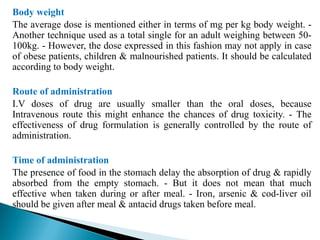 Body weight
The average dose is mentioned either in terms of mg per kg body weight. -
Another technique used as a total single for an adult weighing between 50-
100kg. - However, the dose expressed in this fashion may not apply in case
of obese patients, children & malnourished patients. It should be calculated
according to body weight.
Route of administration
I.V doses of drug are usually smaller than the oral doses, because
Intravenous route this might enhance the chances of drug toxicity. - The
effectiveness of drug formulation is generally controlled by the route of
administration.
Time of administration
The presence of food in the stomach delay the absorption of drug & rapidly
absorbed from the empty stomach. - But it does not mean that much
effective when taken during or after meal. - Iron, arsenic & cod-liver oil
should be given after meal & antacid drugs taken before meal.
 