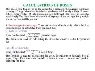 CALCULATIONS OF DOSES
The doses of a drug given in the appendix-1 represent the average maximum
quantity of drugs which can be administered to an adult orally within 24 hours.
When other routes of administration are followed, the dose is adjusted
accordingly The doses are also calculated in proportionate to age, body weight
and surface area of the patient.
1. Doses proportionate to age: There are number of methods by which the dose
for a child can be calculated from the adult dose
(i) Young's Formula:
Dose for the child=
𝐴𝑔𝑒 𝑖𝑛 𝑦𝑒𝑎𝑟𝑠
𝐴𝑔𝑒 𝑖𝑛 𝑦𝑒𝑎𝑟𝑠+12
x Adult dose
The formula is used for calculating the doses for children under 12 years of
age
(ii) Dilling's Formula:
Dose for the child=
𝐴𝑔𝑒 𝑖𝑛 𝑦𝑒𝑎𝑟𝑠
20
x Adult dose
The formula is used for calculating the doses for children in between 4 to 20
years of age. This formula is considered better because it is easier and quick to
calculate the dose.
 