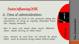 Timeofadministration
FactorsInfluencingDOSE
5. Time of administration:
 The presence of food in the stomach delay the
absorption of drug & rapidly absorbed from
the empty stomach.
 But it does not mean that much effective
when taken during or after meal.
 Iron, arsenic & cod-liver oil should be given
after meal & antacid drugs taken before meal.
POSOLOGY
 