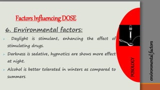 environmentalfactors
FactorsInfluencingDOSE
6. Environmental factors:
 Daylight is stimulant, enhancing the effect of
stimulating drugs.
 Darkness is sedative, hypnotics are shows more effect
at night.
 Alcohol is better tolerated in winters as compared to
summers.
POSOLOGY
 