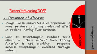 presenceofdisease
FactorsInfluencingDOSE
7. Presence of disease:
 Drugs like barbiturates & chlorpromazine
may produce unusually prolonged effect
in patient having liver cirrhosis.
 Such as, streptomycin produce toxic
effect on these patient their kidney
function is not working properly
because streptomycin excreted through
kidney.
POSOLOGY
 