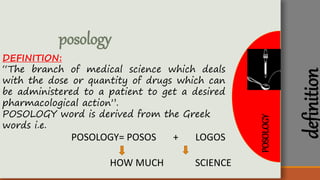 POSOLOGY
posology
DEFINITION:
“The branch of medical science which deals
with the dose or quantity of drugs which can
be administered to a patient to get a desired
pharmacological action”.
POSOLOGY word is derived from the Greek
words i.e.
POSOLOGY= POSOS + LOGOS
HOW MUCH SCIENCE
definition
 