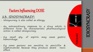 IDIOSYNCRASY
FactorsInfluencingDOSE
13. IDIOSYNCRASY:
 Idiosyncrasy is also called as allergy.
 An extraordinary response to a drug which is
different from its characteristic pharmacological
action is called idiosyncrasy.
 E.g. small qty. of aspirin may cause gastric
hemorrhage.
 E.g some persons are sensitive to penicillin &
sulphonamide because they produce severe toxic
effect.
POSOLOGY
 