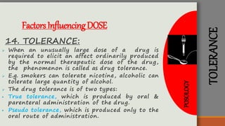 TOLERANCE
FactorsInfluencingDOSE
14. TOLERANCE:
 When an unusually large dose of a drug is
required to elicit an affect ordinarily produced
by the normal therapeutic dose of the drug,
the phenomenon is called as drug tolerance.
 E.g. smokers can tolerate nicotine, alcoholic can
tolerate large quantity of alcohol.
 The drug tolerance is of two types:
 True tolerance, which is produced by oral &
parenteral administration of the drug.
 Pseudo tolerance, which is produced only to the
oral route of administration.
POSOLOGY
 