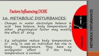 METABOLICDISTURBANCES
FactorsInfluencingDOSE
16. METABOLIC DISTURBANCES:
 Changes in water electrolyte balance &
acid base balance, body temperature &
other physiological factor may modify
the effect of drug.
 E.g. salicylates reduce body temperature
in only in case an individual has rise in
body temperature. They have no
antipyretic effect if the body
temperature is normal.
POSOLOGY
 