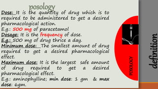 POSOLOGY
posology
Dose: It is the quantity of drug which is to
required to be administered to get a desired
pharmacological action.
E.g.: 500 mg of paracetamol
Dosage: It is the frequency of dose.
E.g.: 500 mg of drug thrice a day.
Minimum dose: The smallest amount of drug
required to get a desired pharmacological
effect.
Maximum dose: It is the largest safe amount
of drug required to get a desired
pharmacological effect.
E.g.: aminophylline; min dose: 1 gm & max
dose: 6gm.
definition
 