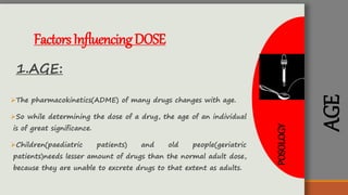 POSOLOGY
AGE
FactorsInfluencingDOSE
1.AGE:
The pharmacokinetics(ADME) of many drugs changes with age.
So while determining the dose of a drug, the age of an individual
is of great significance.
Children(paediatric patients) and old people(geriatric
patients)needs lesser amount of drugs than the normal adult dose,
because they are unable to excrete drugs to that extent as adults.
 