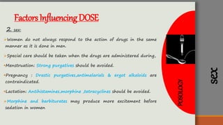 POSOLOGY
sex
FactorsInfluencingDOSE
2. sex:
Women do not always respond to the action of drugs in the same
manner as it is done in men.
Special care should be taken when the drugs are administered during,
Menstruation: Strong purgatives should be avoided.
Pregnancy : Drastic purgatives,antimalarials & ergot alkaloids are
contraindicated.
Lactation: Antihistamines,morphine ,tetracyclines should be avoided.
Morphine and barbiturates may produce more excitement before
sedation in women
 