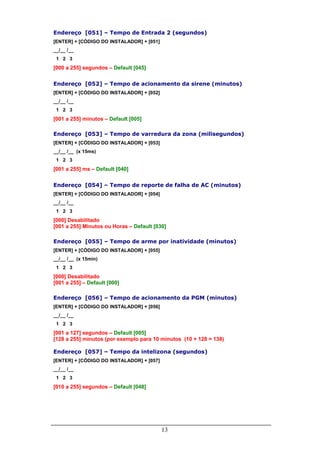 Endereço [051] – Tempo de Entrada 2 (segundos)
[ENTER] + [CÓDIGO DO INSTALADOR] + [051]
__/__ /__
 1 2 3
[000 a 255] segundos – Default [045]

Endereço [052] – Tempo de acionamento da sirene (minutos)
[ENTER] + [CÓDIGO DO INSTALADOR] + [052]
__/__ /__
 1 2 3
[001 a 255] minutos – Default [005]

Endereço [053] – Tempo de varredura da zona (milisegundos)
[ENTER] + [CÓDIGO DO INSTALADOR] + [053]
__/__ /__ (x 15ms)
 1 2 3
[001 a 255] ms – Default [040]

Endereço [054] – Tempo de reporte de falha de AC (minutos)
[ENTER] + [CÓDIGO DO INSTALADOR] + [054]
__/__ /__
 1 2 3
[000] Desabilitado
[001 a 255] Minutos ou Horas – Default [030]

Endereço [055] – Tempo de arme por inatividade (minutos)
[ENTER] + [CÓDIGO DO INSTALADOR] + [055]
__/__ /__ (x 15min)
 1 2 3
[000] Desabilitado
[001 a 255] – Default [000]

Endereço [056] – Tempo de acionamento da PGM (minutos)
[ENTER] + [CÓDIGO DO INSTALADOR] + [056]
__/__ /__
 1 2 3
[001 a 127] segundos – Default [005]
[128 a 255] minutos (por exemplo para 10 minutos (10 + 128 = 138)

Endereço [057] – Tempo da intelizona (segundos)
[ENTER] + [CÓDIGO DO INSTALADOR] + [057]
__/__ /__
 1 2 3
[010 a 255] segundos – Default [048]




                                           13
 