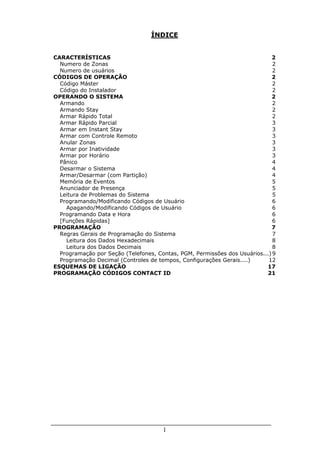 ÍNDICE


CARACTERÍSTICAS                                                             2
  Numero de Zonas                                                            2
  Numero de usuários                                                         2
CÓDIGOS DE OPERAÇÃO                                                         2
  Código Máster                                                              2
  Código do Instalador                                                       2
OPERANDO O SISTEMA                                                          2
  Armando                                                                    2
  Armando Stay                                                               2
  Armar Rápido Total                                                         2
  Armar Rápido Parcial                                                       3
  Armar em Instant Stay                                                      3
  Armar com Controle Remoto                                                  3
  Anular Zonas                                                               3
  Armar por Inatividade                                                      3
  Armar por Horário                                                          3
  Pânico                                                                     4
  Desarmar o Sistema                                                         4
  Armar/Desarmar (com Partição)                                              4
  Memória de Eventos                                                         5
  Anunciador de Presença                                                     5
  Leitura de Problemas do Sistema                                            5
  Programando/Modificando Códigos de Usuário                                 6
    Apagando/Modificando Códigos de Usuário                                  6
  Programando Data e Hora                                                    6
  [Funções Rápidas]                                                          6
PROGRAMAÇÃO                                                                 7
  Regras Gerais de Programação do Sistema                                    7
    Leitura dos Dados Hexadecimais                                           8
    Leitura dos Dados Decimais                                               8
  Programação por Seção (Telefones, Contas, PGM, Permissões dos Usuários...) 9
  Programação Decimal (Controles de tempos, Configurações Gerais....)      12
ESQUEMAS DE LIGAÇÃO                                                       17
PROGRAMAÇÃO CÓDIGOS CONTACT ID                                            21




                                      1
 
