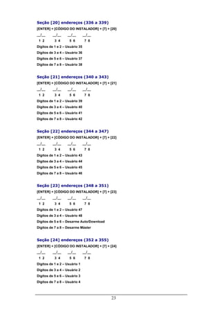 Seção [20] endereços (336 a 339)
[ENTER] + [CÓDIGO DO INSTALADOR] + [7] + [20]
__/__     __/__    __/__        __/__
 1 2       3 4      5 6          7 8
Dígitos de 1 e 2 – Usuário 35
Dígitos de 3 a 4 – Usuário 36
Dígitos de 5 e 6 – Usuário 37
Dígitos de 7 a 8 – Usuário 38


Seção [21] endereços (340 a 343)
[ENTER] + [CÓDIGO DO INSTALADOR] + [7] + [21]
__/__     __/__    __/__        __/__
 1 2       3 4      5 6          7 8
Dígitos de 1 e 2 – Usuário 39
Dígitos de 3 a 4 – Usuário 40
Dígitos de 5 e 6 – Usuário 41
Dígitos de 7 a 8 – Usuário 42


Seção [22] endereços (344 a 347)
[ENTER] + [CÓDIGO DO INSTALADOR] + [7] + [22]
__/__     __/__    __/__        __/__
 1 2       3 4      5 6          7 8
Dígitos de 1 e 2 – Usuário 43
Dígitos de 3 a 4 – Usuário 44
Dígitos de 5 e 6 – Usuário 45
Dígitos de 7 a 8 – Usuário 46


Seção [23] endereços (348 a 351)
[ENTER] + [CÓDIGO DO INSTALADOR] + [7] + [23]
__/__     __/__    __/__        __/__
 1 2       3 4      5 6          7 8
Dígitos de 1 e 2 – Usuário 47
Dígitos de 3 a 4 – Usuário 48
Dígitos de 5 e 6 – Desarme Auto/Download
Dígitos de 7 a 8 – Desarme Máster


Seção [24] endereços (352 a 355)
[ENTER] + [CÓDIGO DO INSTALADOR] + [7] + [24]
__/__     __/__    __/__        __/__
 1 2       3 4      5 6          7 8
Dígitos de 1 e 2 – Usuário 1
Dígitos de 3 a 4 – Usuário 2
Dígitos de 5 e 6 – Usuário 3
Dígitos de 7 a 8 – Usuário 4



                                           23
 