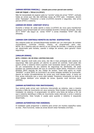 [ARMAR RÁPIDO PARCIAL] – (Usado para armar parcial sem senha)
COM UM TOQUE = TECLA [11/STAY]
Não há necessidade de esperar pela luz “pronto” antes de armar “STAY”, contudo
todas as zonas que não são definidas zonas de STAY pelo instalador, devem
estar “fechadas”. Pressionar a tecla [11/STAY] durante 2 segundos. Isto arma
parcial (STAY) o sistema.

[ARMAR EM MODO (INSTANT STAY)]
Durante o tempo de saída aperte a tecla [11/STAY] de novo para transformar
qualquer zona temporizada em zona imediata durante o tempo de entrada. Zonas
24 h “STAY” vão seguir as zonas “STAY” e zonas imediatas “STAY” não são
afetadas.


[ARMAR COM CONTROLE REMOTO OU OUTRO DISPOSITIVO]
Seu sistema pode ser armado/desarmado também por um interruptor de contato
momentâneo, (controle remoto, chave), se programado para isso.
NOTA: Se o sistema está em alarme ou em tempo de entrada, o sistema só pode
ser desarmado pelo teclado, usando o código de acesso, para garantir maior
segurança.


[ANULAR ZONAS]
[BYP] + CÓDIGO + NR. DE ZONA + [ENTER] PARA SAIR.
NOTA: Quando você isola uma zona, ela não é mais protegida pelo sistema de
segurança. Não será gerado um alarme no painel de controle. Você pode não
querer armar o sistema inteiro quando você necessitar deixar uma zona aberta.
Se um componente do seu sistema de segurança for danificado, ele pode
também ser isolado/evitado até que os consertos sejam feitos. Pressione a tecla
BYPASS [BYP] seguida do seu código de acesso. Você está agora no modo
“BYPASS”. A tecla [BYP] se iluminará e as zonas isoladas também se iluminarão.
Aperte as teclas correspondentes às zonas que você deseja isolar. A tecla vai
ficar acesa indicando que a zona está isolada. Pressione novamente na tecla se
você deseja desfazer uma seleção de zonas. Quando você terminar tecle
[ENTER].


[ARMAR AUTOMÁTICO POR INATIVIDADE]
Sua central pode armar sem nenhuma intervenção ao sistema, caso a mesma
perceba a falta de movimento em seus sensores. Esta função é programada pelo
instalador do sistema. O programador irá definir uma faixa de tempo a fim de
que o sistema identifique a falta de movimento neste intervalo e arme o sistema
automicamente. Esta função é usada para quando o sistema é esquecido
desarmado.


[ARMAR AUTOMÁTICO POR HORÁRIO]
O instalador pode programar o sistema para armar em horário específico todos
os dias . Para funcionar, todas as zonas devem estar fechadas (normal).




                                         3
 