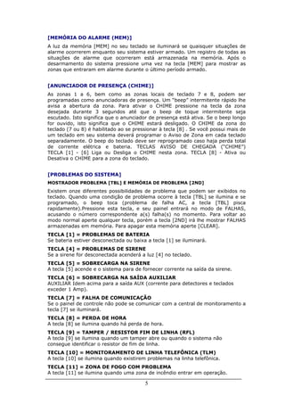 [MEMÓRIA DO ALARME (MEM)]
A luz da memória [MEM] no seu teclado se iluminará se quaisquer situações de
alarme ocorrerem enquanto seu sistema estiver armado. Um registro de todas as
situações de alarme que ocorreram está armazenada na memória. Após o
desarmamento do sistema pressione uma vez na tecla [MEM] para mostrar as
zonas que entraram em alarme durante o último período armado.


[ANUNCIADOR DE PRESENÇA (CHIME)]
As zonas 1 a 6, bem como as zonas locais de teclado 7 e 8, podem ser
programadas como anunciadoras de presença. Um “beep” intermitente rápido lhe
avisa a abertura da zona. Para ativar o CHIME pressione na tecla da zona
desejada durante 3 segundos até que o beep de toque intermitente seja
escutado. Isto significa que o anunciador de presença está ativa. Se o beep longo
for ouvido, isto significa que o CHIME estará desligado. O CHIME da zona do
teclado (7 ou 8) é habilitado ao se pressionar à tecla [8] . Se você possui mais de
um teclado em seu sistema deverá programar o Aviso de Zona em cada teclado
separadamente. O beep do teclado deve ser reprogramado caso haja perda total
de corrente elétrica e bateria. TECLAS AVISO DE CHEGADA (“CHIME”)
TECLA [1] - [6] Liga ou Desliga o CHIME nesta zona. TECLA [8] - Ativa ou
Desativa o CHIME para a zona do teclado.


[PROBLEMAS DO SISTEMA]
MOSTRADOR PROBLEMA [TBL] E MEMÓRIA DE PROBLEMA [2ND]
Existem onze diferentes possibilidades de problema que podem ser exibidos no
teclado. Quando uma condição de problema ocorre à tecla [TBL] se ilumina e se
programado, o beep toca (problema de falha AC, a tecla [TBL] pisca
rapidamente).Pressione esta tecla, e seu painel entrará no modo de FALHAS,
acusando o número correspondente a(s) falha(s) no momento. Para voltar ao
modo normal aperte qualquer tecla, porém a tecla [2ND] irá lhe mostrar FALHAS
armazenadas em memória. Para apagar esta memória aperte [CLEAR].
TECLA [1] = PROBLEMAS DE BATERIA
Se bateria estiver desconectada ou baixa a tecla [1] se iluminará.
TECLA [4] = PROBLEMAS DE SIRENE
Se a sirene for desconectada acenderá a luz [4] no teclado.
TECLA [5] = SOBRECARGA NA SIRENE
A tecla [5] acende e o sistema para de fornecer corrente na saída da sirene.
TECLA [6] = SOBRECARGA NA SAÍDA AUXILIAR
AUXILIAR Idem acima para a saída AUX (corrente para detectores e teclados
exceder 1 Amp).
TECLA [7] = FALHA DE COMUNICAÇÃO
Se o painel de controle não pode se comunicar com a central de monitoramento a
tecla [7] se iluminará.
TECLA [8] = PERDA DE HORA
A tecla [8] se ilumina quando há perda de hora.
TECLA [9] = TAMPER / RESISTOR FIM DE LINHA (RFL)
A tecla [9] se ilumina quando um tamper abre ou quando o sistema não
consegue identificar o resistor de fim de linha.
TECLA [10] = MONITORAMENTO DE LINHA TELEFÔNICA (TLM)
A tecla [10] se ilumina quando existirem problemas na linha telefônica.
TECLA [11] = ZONA DE FOGO COM PROBLEMA
A tecla [11] se ilumina quando uma zona de incêndio entrar em operação.

                                        5
 