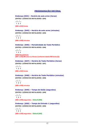 12
PROGRAMAÇÃO DECIMAL
Endereço [044] – Horário de auto arme (horas)
[ENTER] + [CÓDIGO DO INSTALADOR] + [044]
__/__ /__
1 2 3
[000 a 023] horas
Endereço [045] – Horário de auto arme (minutos)
[ENTER] + [CÓDIGO DO INSTALADOR] + [045]
__/__ /__
1 2 3
[000 a 059] minutos
Endereço [046] – Periodicidade do Teste Periódico
[ENTER] + [CÓDIGO DO INSTALADOR] + [046]
__/__ /__
1 2 3
[000] Desabilitado
[001 a 255] Minutos ou Horas (conforme tabela 090 tecla [3])
Endereço [047] – Horário do Teste Periódico (horas)
[ENTER] + [CÓDIGO DO INSTALADOR] + [047]
__/__ /__
1 2 3
[000 a 023] horas
Endereço [048] – Horário do Teste Periódico (minutos)
[ENTER] + [CÓDIGO DO INSTALADOR] + [048]
__/__ /__
1 2 3
[000 a 059] minutos
Endereço [049] – Tempo de Saída (segundos)
[ENTER] + [CÓDIGO DO INSTALADOR] + [049]
__/__ /__
1 2 3
[000 a 255] segundos – Default [060]
Endereço [050] – Tempo de Entrada 1 (segundos)
[ENTER] + [CÓDIGO DO INSTALADOR] + [050]
__/__ /__
1 2 3
[000 a 255] segundos – Default [045]
 