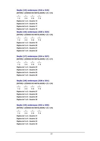 22
Seção [15] endereços (316 a 319)
[ENTER] + [CÓDIGO DO INSTALADOR] + [7] + [15]
__/__ __/__ __/__ __/__
1 2 3 4 5 6 7 8
Dígitos de 1 e 2 – Usuário 15
Dígitos de 3 a 4 – Usuário 16
Dígitos de 5 e 6 – Usuário 17
Dígitos de 7 a 8 – Usuário 18
Seção [16] endereços (320 a 323)
[ENTER] + [CÓDIGO DO INSTALADOR] + [7] + [16]
__/__ __/__ __/__ __/__
1 2 3 4 5 6 7 8
Dígitos de 1 e 2 – Usuário 19
Dígitos de 3 a 4 – Usuário 20
Dígitos de 5 e 6 – Usuário 21
Dígitos de 7 a 8 – Usuário 22
Seção [17] endereços (324 a 327)
[ENTER] + [CÓDIGO DO INSTALADOR] + [7] + [17]
__/__ __/__ __/__ __/__
1 2 3 4 5 6 7 8
Dígitos de 1 e 2 – Usuário 23
Dígitos de 3 a 4 – Usuário 24
Dígitos de 5 e 6 – Usuário 25
Dígitos de 7 a 8 – Usuário 26
Seção [18] endereços (328 a 331)
[ENTER] + [CÓDIGO DO INSTALADOR] + [7] + [18]
__/__ __/__ __/__ __/__
1 2 3 4 5 6 7 8
Dígitos de 1 e 2 – Usuário 27
Dígitos de 3 a 4 – Usuário 28
Dígitos de 5 e 6 – Usuário 29
Dígitos de 7 a 8 – Usuário 30
Seção [19] endereços (332 a 335)
[ENTER] + [CÓDIGO DO INSTALADOR] + [7] + [19]
__/__ __/__ __/__ __/__
1 2 3 4 5 6 7 8
Dígitos de 1 e 2 – Usuário 31
Dígitos de 3 a 4 – Usuário 32
Dígitos de 5 e 6 – Usuário 33
Dígitos de 7 a 8 – Usuário 34
 