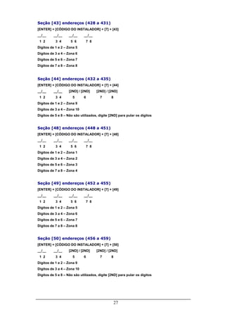 27
Seção [43] endereços (428 a 431)
[ENTER] + [CÓDIGO DO INSTALADOR] + [7] + [43]
__/__ __/__ __/__ __/__
1 2 3 4 5 6 7 8
Dígitos de 1 e 2 – Zona 5
Dígitos de 3 a 4 – Zona 6
Dígitos de 5 e 6 – Zona 7
Dígitos de 7 a 8 – Zona 8
Seção [44] endereços (432 a 435)
[ENTER] + [CÓDIGO DO INSTALADOR] + [7] + [44]
__/__ __/__ [2ND] / [2ND] [2ND] / [2ND]
1 2 3 4 5 6 7 8
Dígitos de 1 e 2 – Zona 9
Dígitos de 3 a 4 – Zona 10
Dígitos de 5 e 8 – Não são utilizados, digite [2ND] para pular os dígitos
Seção [48] endereços (448 a 451)
[ENTER] + [CÓDIGO DO INSTALADOR] + [7] + [48]
__/__ __/__ __/__ __/__
1 2 3 4 5 6 7 8
Dígitos de 1 e 2 – Zona 1
Dígitos de 3 a 4 – Zona 2
Dígitos de 5 e 6 – Zona 3
Dígitos de 7 a 8 – Zona 4
Seção [49] endereços (452 a 455)
[ENTER] + [CÓDIGO DO INSTALADOR] + [7] + [49]
__/__ __/__ __/__ __/__
1 2 3 4 5 6 7 8
Dígitos de 1 e 2 – Zona 5
Dígitos de 3 a 4 – Zona 6
Dígitos de 5 e 6 – Zona 7
Dígitos de 7 a 8 – Zona 8
Seção [50] endereços (456 a 459)
[ENTER] + [CÓDIGO DO INSTALADOR] + [7] + [50]
__/__ __/__ [2ND] / [2ND] [2ND] / [2ND]
1 2 3 4 5 6 7 8
Dígitos de 1 e 2 – Zona 9
Dígitos de 3 a 4 – Zona 10
Dígitos de 5 e 8 – Não são utilizados, digite [2ND] para pular os dígitos
 
