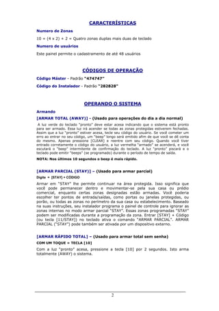 2
CARACTERÍSTICAS
Numero de Zonas
10 = (4 x 2) + 2 = Quatro zonas duplas mais duas de teclado
Numero de usuários
Este painel permite o cadastramento de até 48 usuários
CÓDIGOS DE OPERAÇÃO
Código Máster - Padrão “474747”
Código do Instalador - Padrão “282828”
OPERANDO O SISTEMA
Armando
[ARMAR TOTAL (AWAY)] - (Usado para operações do dia a dia normal)
A luz verde do teclado “pronto” deve estar acesa indicando que o sistema está pronto
para ser armado. Essa luz irá acender se todas as zonas protegidas estiverem fechadas.
Assim que a luz “pronto” estiver acesa, tecle seu código do usuário. Se você cometer um
erro ao entrar no seu código, um “beep” longo será emitido afim de que você se dê conta
do mesmo. Apenas pressione [CLEAR] e reentre com seu código. Quando você tiver
entrado corretamente o código do usuário, a luz vermelha “armado” se acenderá, e você
escutará o “beep” intermitente de confirmação do teclado. A luz “pronto” piscará e o
teclado pode emitir “beeps” (se programado) durante o período de tempo de saída.
NOTA: Nos últimos 10 segundos o beep é mais rápido.
[ARMAR PARCIAL (STAY)] – (Usado para armar parcial)
Digite = [STAY] + CÓDIGO
Armar em “STAY” lhe permite continuar na área protegida. Isso significa que
você pode permanecer dentro e movimentar-se pela sua casa ou prédio
comercial, enquanto certas zonas designadas estão armadas. Você poderia
escolher ter pontos de entrada/saídas, como portas ou janelas protegidas, ou
porão, ou todas as zonas no perímetro da sua casa ou estabelecimento. Baseado
na suas instruções, seu instalador programa o painel de controle para ignorar as
zonas internas no modo armar parcial “STAY”. Essas zonas programadas “STAY”
podem ser modificadas durante a programação da zona. Entrar [STAY] + Código
(ou tecla [11/STAY]) no teclado ativa o comando “ARMAR PARCIAL”. ARMAR
PARCIAL (“STAY”) pode também ser ativada por um dispositivo externo.
[ARMAR RÁPIDO TOTAL] – (Usado para armar total sem senha)
COM UM TOQUE = TECLA [10]
Com a luz “pronto” acesa, pressione a tecla [10] por 2 segundos. Isto arma
totalmente (AWAY) o sistema.
 