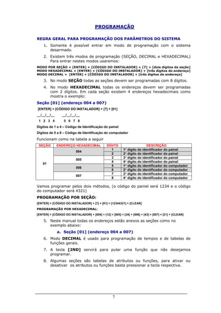 7
PROGRAMAÇÃO
REGRA GERAL PARA PROGRAMAÇÃO DOS PARÂMETROS DO SISTEMA
1. Somente é possível entrar em modo de programação com o sistema
desarmado.
2. Existem três modos de programação (SEÇÃO, DECIMAL e HEXADECIMAL)
Para entrar nestes modos usaremos:
MODO POR SEÇÃO = [ENTER] + [CÓDIGO DO INSTALADOR] + [7] + [dois dígitos da seção]
MODO HEXADECIMAL = [ENTER] + [CÓDIGO DO INSTALADOR] + [três dígitos do endereço]
MODO DECIMAL = [ENTER] + [CÓDIGO DO INSTALADOR] + [três dígitos do endereço]
3. No modo SEÇÃO todas as seções devem ser programadas com 8 dígitos.
4. No modo HEXADECIMAL todas os endereços devem ser programadas
com 2 dígitos. Em cada seção existem 4 endereços hexadecimais como
mostra o exemplo:
Seção [01] (endereço 004 a 007)
[ENTER] + [CÓDIGO DO INSTALADOR] + [7] + [01]
__/__/__/__ __/__/__/__
1 2 3 4 5 6 7 8
Dígitos de 1 a 4 – Código de Identificação do painel
Dígitos de 5 a 8 – Código de Identificação do computador
Funcionam como na tabela a seguir
SEÇÃO ENDEREÇO HEXADECIMAL DÍGITO DESCRIÇÃO
1 1° dígito do identificador do painel
004
2 2° dígito do identificador do painel
3 3° dígito do identificador do painel
005
4 4° dígito do identificador do painel
5 1° dígito do identificador do computador
006
6 2° dígito do identificador do computador
7 3° dígito do identificador do computador
01
007
8 4° dígito do identificador do computador
Vamos programar pelos dois métodos, (o código do painel será 1234 e o código
do computador será 4321)
PROGRAMAÇÃO POR SEÇÃO:
[ENTER] + [CÓDIGO DO INSTALADOR] + [7] + [01] + [12344321] + [CLEAR]
PROGRAMAÇÃO POR HEXADECIMAL:
[ENTER] + [CÓDIGO DO INSTALADOR] + [004] + [12] + [005] + [34] + [006] + [43] + [007] + [21] + [CLEAR]
5. Neste manual todas os endereços estão anexos as seções como no
exemplo abaixo:
a. Seção [01] (endereço 004 a 007)
6. Modo DECIMAL é usado para programação de tempos e de tabelas de
funções gerais.
7. A tecla [2ND] servirá para pular uma função que não desejamos
programar.
8. Algumas seções são tabelas de atributos ou funções, para ativar ou
desativar os atributos ou funções basta pressionar a tecla respectiva.
 