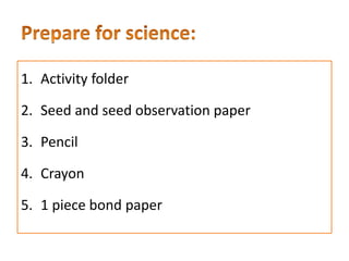 1. Activity folder
2. Seed and seed observation paper
3. Pencil
4. Crayon
5. 1 piece bond paper
 