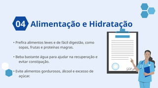 Alimentação e Hidratação
• Prefira alimentos leves e de fácil digestão, como
sopas, frutas e proteínas magras.
• Beba bastante água para ajudar na recuperação e
evitar constipação.
• Evite alimentos gordurosos, álcool e excesso de
açúcar.
04
 